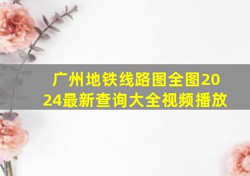 广州地铁线路图全图2024最新查询大全视频播放