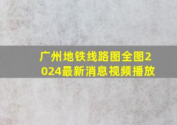 广州地铁线路图全图2024最新消息视频播放