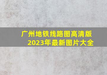 广州地铁线路图高清版2023年最新图片大全