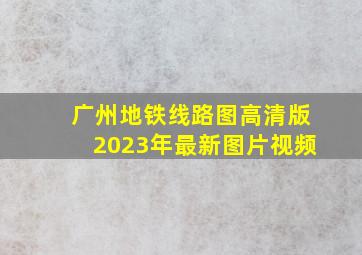 广州地铁线路图高清版2023年最新图片视频