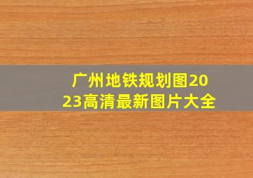 广州地铁规划图2023高清最新图片大全