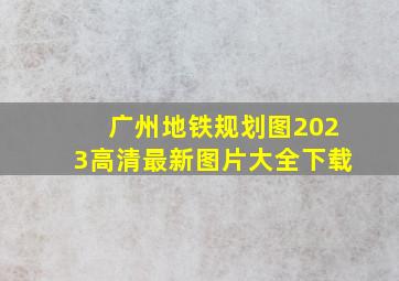 广州地铁规划图2023高清最新图片大全下载