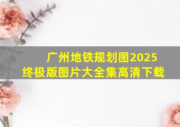 广州地铁规划图2025终极版图片大全集高清下载