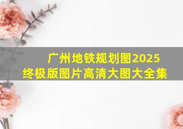 广州地铁规划图2025终极版图片高清大图大全集