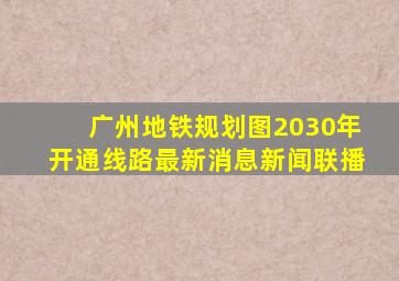 广州地铁规划图2030年开通线路最新消息新闻联播