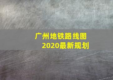 广州地铁路线图2020最新规划