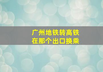 广州地铁转高铁在那个出口换乘