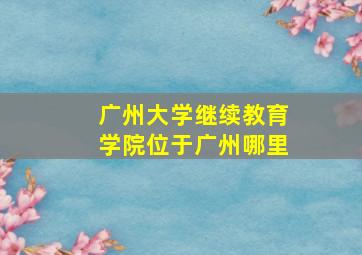 广州大学继续教育学院位于广州哪里