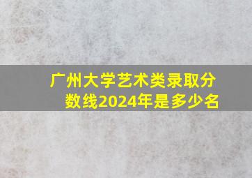 广州大学艺术类录取分数线2024年是多少名