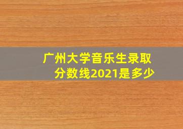 广州大学音乐生录取分数线2021是多少