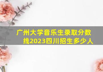 广州大学音乐生录取分数线2023四川招生多少人