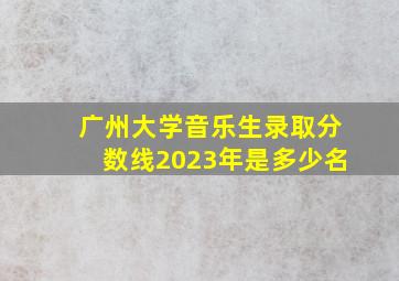 广州大学音乐生录取分数线2023年是多少名