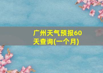 广州天气预报60天查询(一个月)