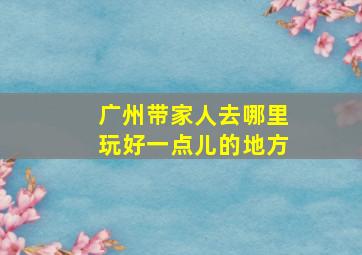 广州带家人去哪里玩好一点儿的地方