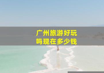 广州旅游好玩吗现在多少钱