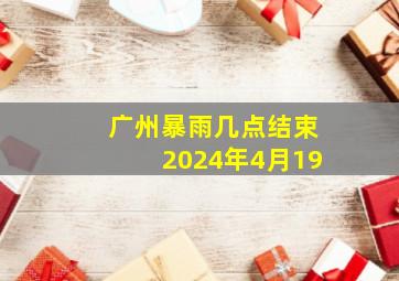 广州暴雨几点结束2024年4月19