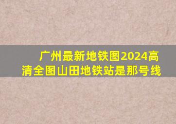 广州最新地铁图2024高清全图山田地铁站是那号线