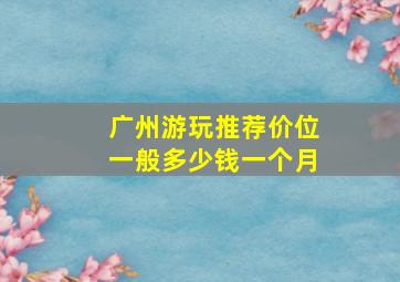 广州游玩推荐价位一般多少钱一个月