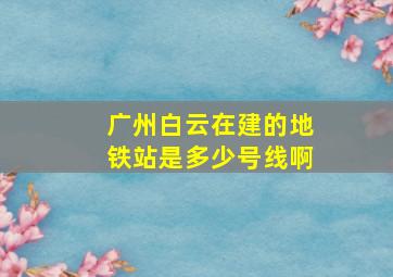 广州白云在建的地铁站是多少号线啊