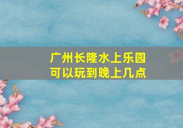 广州长隆水上乐园可以玩到晚上几点