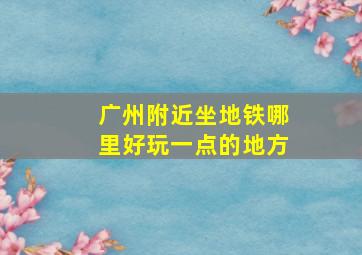 广州附近坐地铁哪里好玩一点的地方