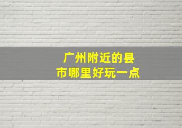 广州附近的县市哪里好玩一点