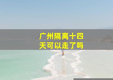 广州隔离十四天可以走了吗