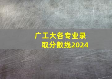 广工大各专业录取分数线2024