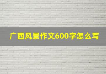 广西风景作文600字怎么写