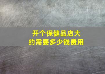 开个保健品店大约需要多少钱费用