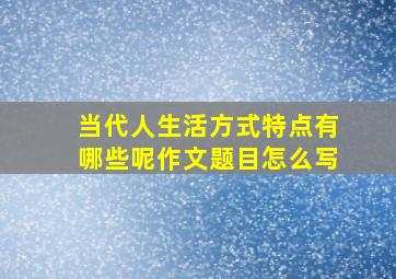 当代人生活方式特点有哪些呢作文题目怎么写