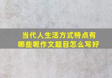 当代人生活方式特点有哪些呢作文题目怎么写好