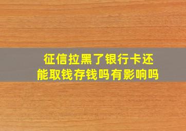 征信拉黑了银行卡还能取钱存钱吗有影响吗