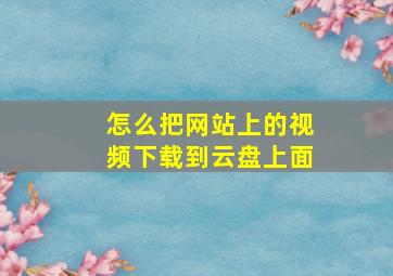 怎么把网站上的视频下载到云盘上面