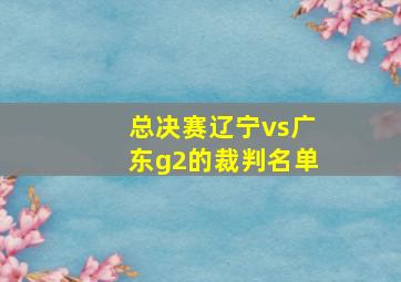 总决赛辽宁vs广东g2的裁判名单