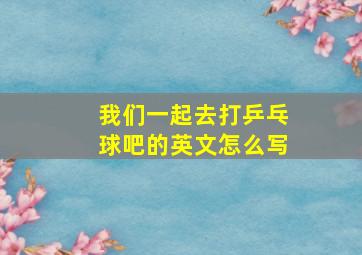 我们一起去打乒乓球吧的英文怎么写