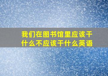 我们在图书馆里应该干什么不应该干什么英语