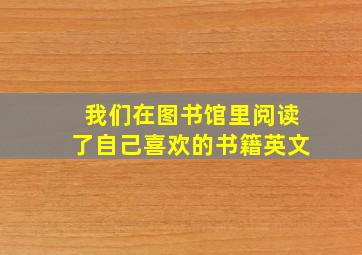 我们在图书馆里阅读了自己喜欢的书籍英文