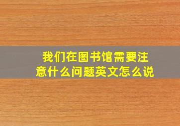 我们在图书馆需要注意什么问题英文怎么说