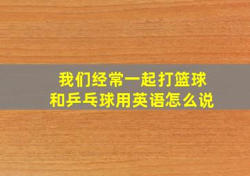 我们经常一起打篮球和乒乓球用英语怎么说