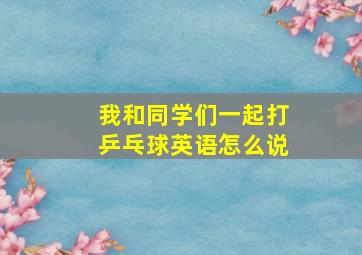 我和同学们一起打乒乓球英语怎么说