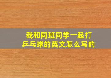 我和同班同学一起打乒乓球的英文怎么写的