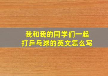 我和我的同学们一起打乒乓球的英文怎么写