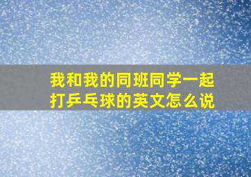 我和我的同班同学一起打乒乓球的英文怎么说