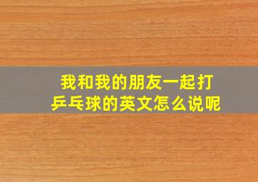 我和我的朋友一起打乒乓球的英文怎么说呢