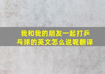 我和我的朋友一起打乒乓球的英文怎么说呢翻译