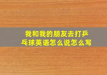 我和我的朋友去打乒乓球英语怎么说怎么写