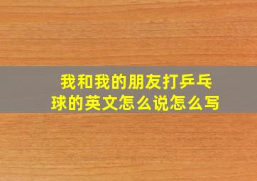 我和我的朋友打乒乓球的英文怎么说怎么写