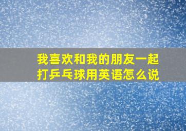 我喜欢和我的朋友一起打乒乓球用英语怎么说