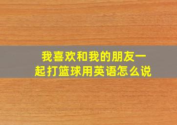 我喜欢和我的朋友一起打篮球用英语怎么说